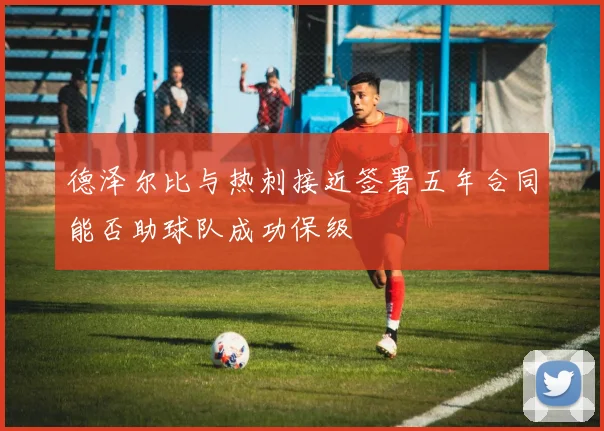 德泽尔比与热刺接近签署五年合同能否助球队成功保级