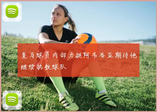 皇马球员内部力挺阿韦洛亚期待他继续执教球队
