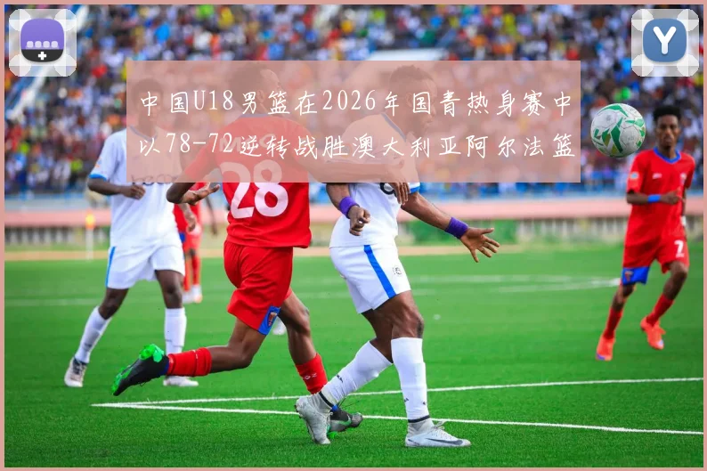 中国U18男篮在2026年国青热身赛中以78-72逆转战胜澳大利亚阿尔法篮球学院
