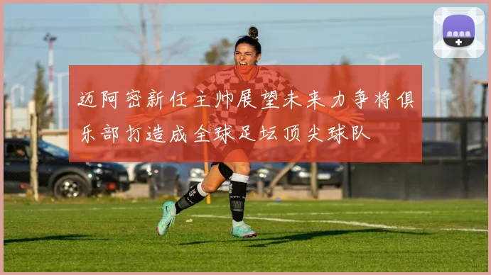 迈阿密新任主帅展望未来力争将俱乐部打造成全球足坛顶尖球队