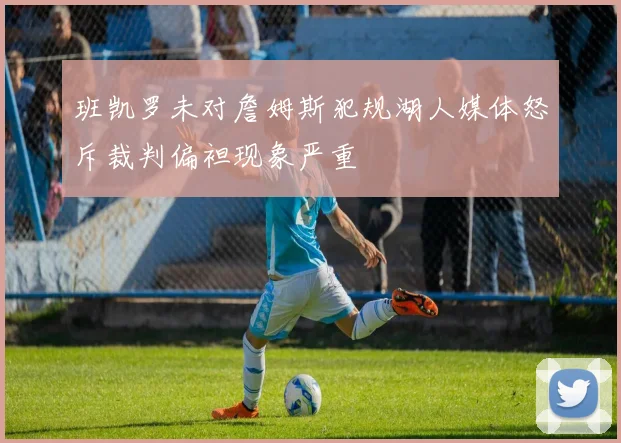 班凯罗未对詹姆斯犯规湖人媒体怒斥裁判偏袒现象严重