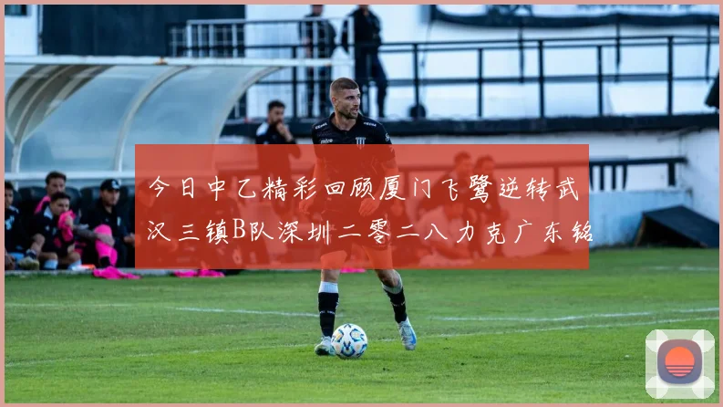 今日中乙精彩回顾厦门飞鹭逆转武汉三镇B队深圳二零二八力克广东铭途