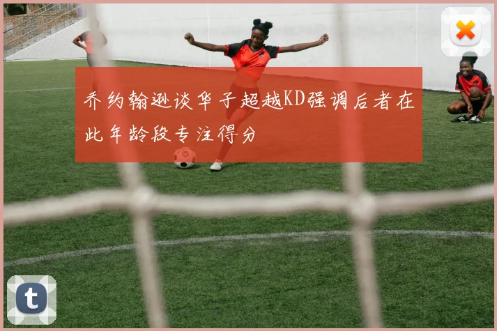 乔约翰逊谈华子超越KD强调后者在此年龄段专注得分