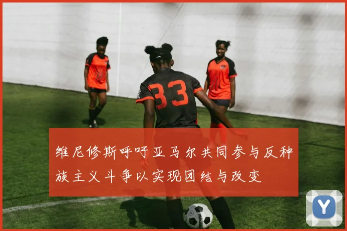 维尼修斯呼吁亚马尔共同参与反种族主义斗争以实现团结与改变