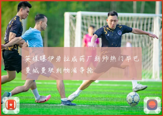 英媒曝伊劳拉成药厂新帅热门毕巴曼城曼联利物浦争抢