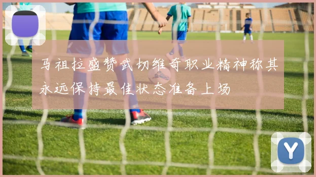 马祖拉盛赞武切维奇职业精神称其永远保持最佳状态准备上场
