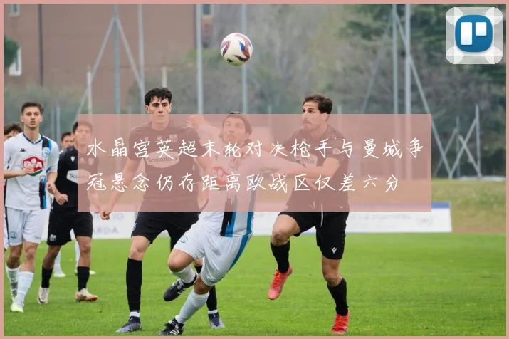 水晶宫英超末轮对决枪手与曼城争冠悬念仍存距离欧战区仅差六分